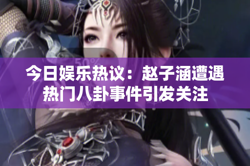 今日娱乐热议：赵子涵遭遇热门八卦事件引发关注