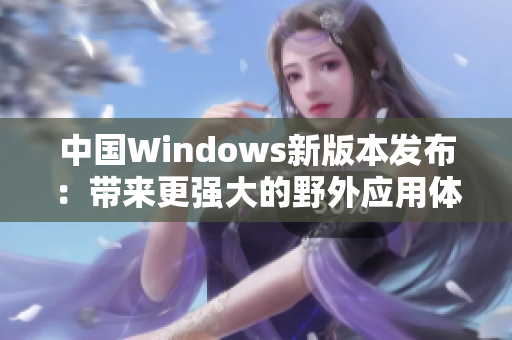 中国Windows新版本发布：带来更强大的野外应用体验