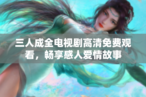 三人成全电视剧高清免费观看，畅享感人爱情故事