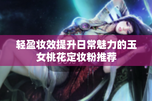 轻盈妆效提升日常魅力的玉女桃花定妆粉推荐
