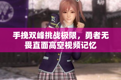 手挽双峰挑战极限，勇者无畏直面高空视频记忆