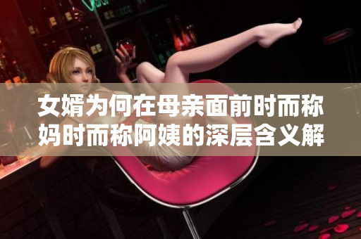 女婿为何在母亲面前时而称妈时而称阿姨的深层含义解析