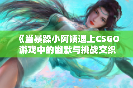 《当暴躁小阿姨遇上CSGO 游戏中的幽默与挑战交织》