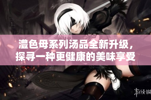 澧色母系列汤品全新升级，探寻一种更健康的美味享受