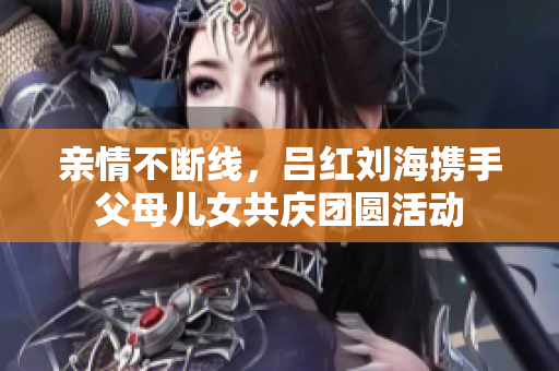 亲情不断线，吕红刘海携手父母儿女共庆团圆活动