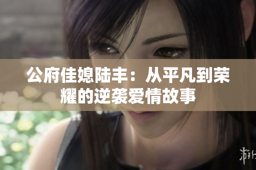 公府佳媳陆丰：从平凡到荣耀的逆袭爱情故事