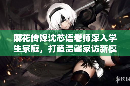 麻花传媒沈芯语老师深入学生家庭，打造温馨家访新模式