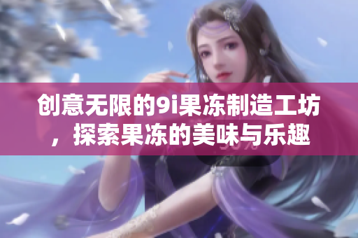 创意无限的9i果冻制造工坊，探索果冻的美味与乐趣