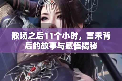 散场之后11个小时，言禾背后的故事与感悟揭秘