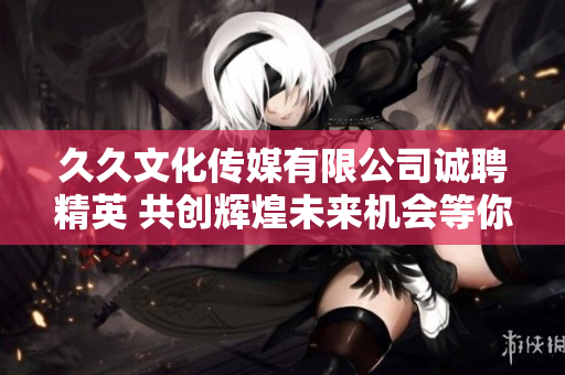 久久文化传媒有限公司诚聘精英 共创辉煌未来机会等你来挑战