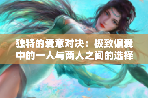 独特的爱意对决：极致偏爱中的一人与两人之间的选择