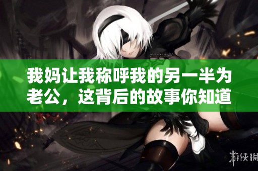 我妈让我称呼我的另一半为老公，这背后的故事你知道吗