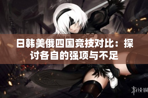 日韩美俄四国竞技对比：探讨各自的强项与不足