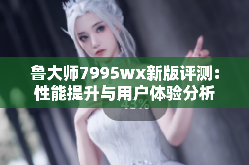 鲁大师7995wx新版评测：性能提升与用户体验分析