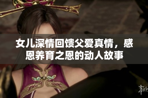 女儿深情回馈父爱真情，感恩养育之恩的动人故事