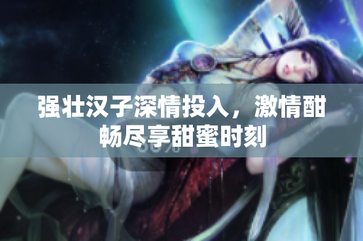 强壮汉子深情投入，激情酣畅尽享甜蜜时刻