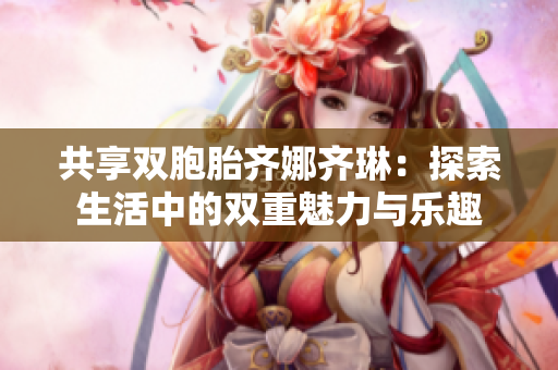 共享双胞胎齐娜齐琳：探索生活中的双重魅力与乐趣