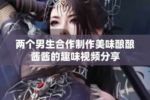 两个男生合作制作美味酿酿酱酱的趣味视频分享