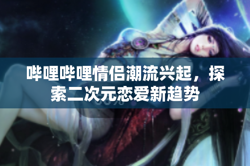 哔哩哔哩情侣潮流兴起，探索二次元恋爱新趋势