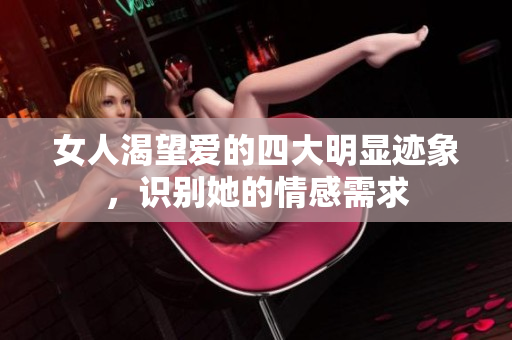 女人渴望爱的四大明显迹象，识别她的情感需求