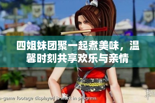 四姐妹团聚一起煮美味，温馨时刻共享欢乐与亲情