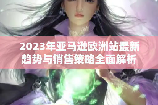 2023年亚马逊欧洲站最新趋势与销售策略全面解析