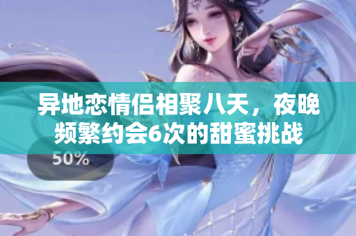 异地恋情侣相聚八天，夜晚频繁约会6次的甜蜜挑战