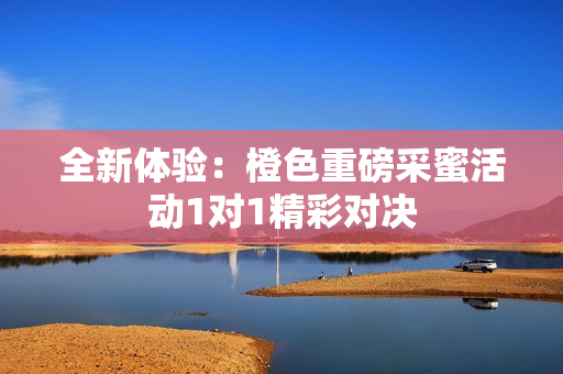 全新体验：橙色重磅采蜜活动1对1精彩对决