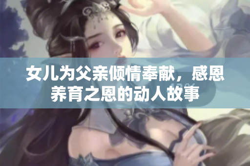 女儿为父亲倾情奉献，感恩养育之恩的动人故事