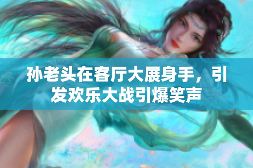 孙老头在客厅大展身手，引发欢乐大战引爆笑声