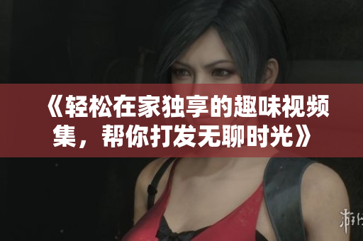 《轻松在家独享的趣味视频集，帮你打发无聊时光》