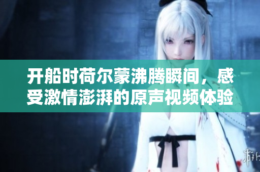 开船时荷尔蒙沸腾瞬间，感受激情澎湃的原声视频体验