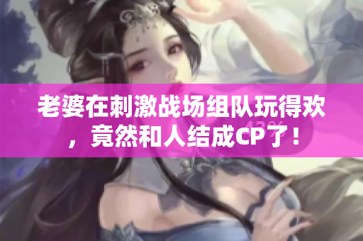 老婆在刺激战场组队玩得欢，竟然和人结成CP了！