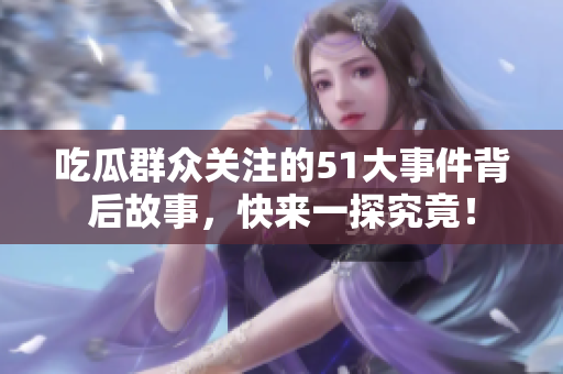 吃瓜群众关注的51大事件背后故事，快来一探究竟！