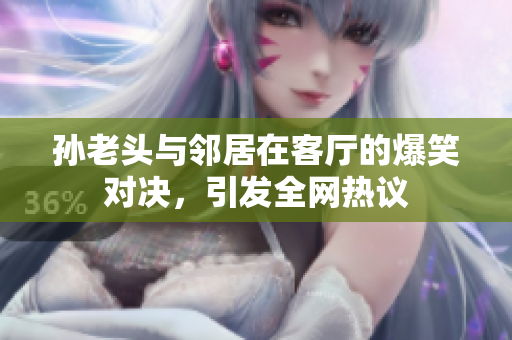 孙老头与邻居在客厅的爆笑对决，引发全网热议
