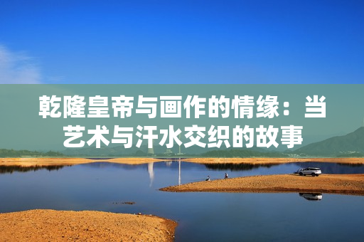 乾隆皇帝与画作的情缘：当艺术与汗水交织的故事