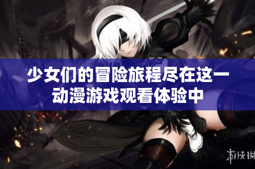 少女们的冒险旅程尽在这一动漫游戏观看体验中