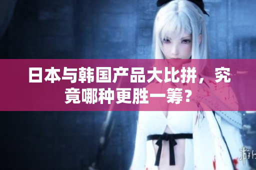 日本与韩国产品大比拼，究竟哪种更胜一筹？