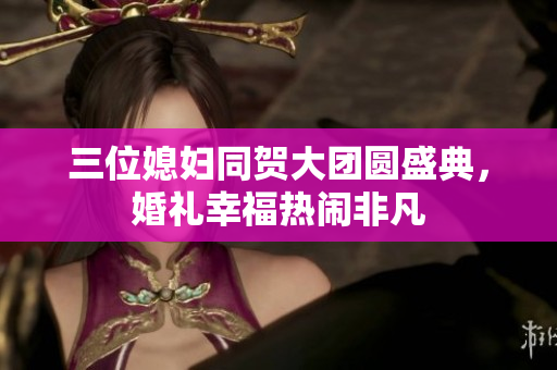 三位媳妇同贺大团圆盛典，婚礼幸福热闹非凡
