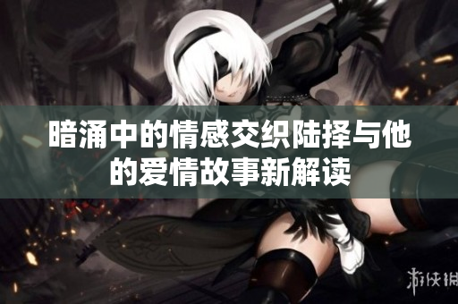 暗涌中的情感交织陆择与他的爱情故事新解读