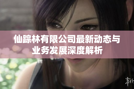仙踪林有限公司最新动态与业务发展深度解析