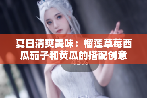 夏日清爽美味：榴莲草莓西瓜茄子和黄瓜的搭配创意