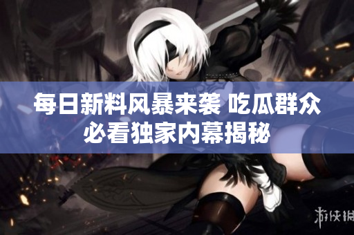 每日新料风暴来袭 吃瓜群众必看独家内幕揭秘
