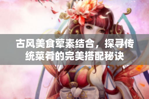 古风美食荤素结合，探寻传统菜肴的完美搭配秘诀