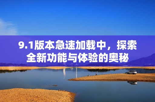 9.1版本急速加载中，探索全新功能与体验的奥秘
