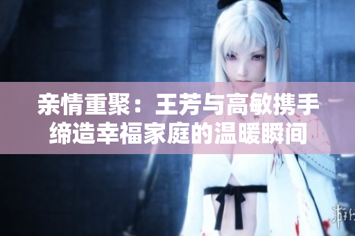 亲情重聚：王芳与高敏携手缔造幸福家庭的温暖瞬间