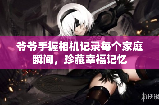 爷爷手握相机记录每个家庭瞬间，珍藏幸福记忆
