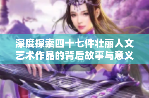 深度探索四十七件壮丽人文艺术作品的背后故事与意义