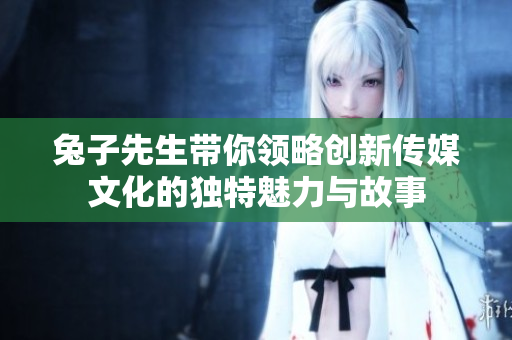 兔子先生带你领略创新传媒文化的独特魅力与故事