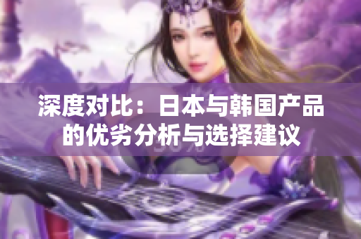深度对比：日本与韩国产品的优劣分析与选择建议